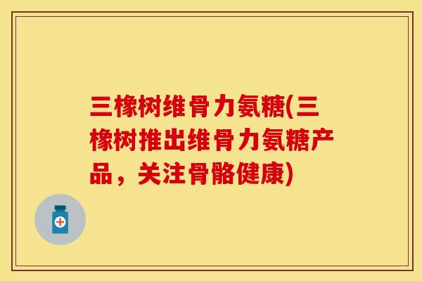 三橡树维骨力氨糖(三橡树推出维骨力氨糖产品，关注骨骼健康)