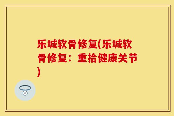 乐城软骨修复(乐城软骨修复：重拾健康关节)