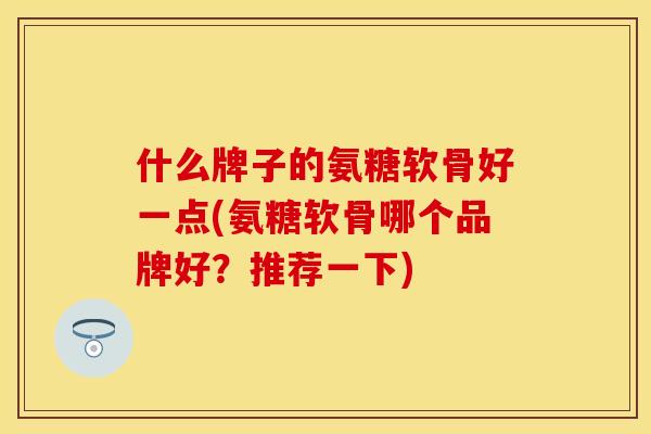 什么牌子的氨糖软骨好一点(氨糖软骨哪个品牌好？推荐一下)