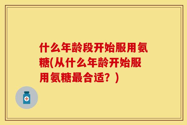 什么年龄段开始服用氨糖(从什么年龄开始服用氨糖最合适？)