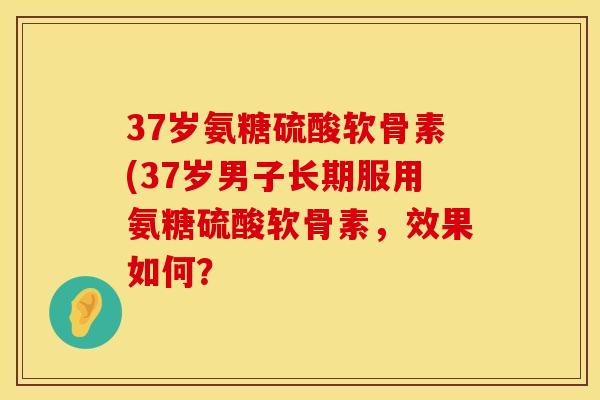 37岁氨糖硫酸软骨素(37岁男子长期服用氨糖硫酸软骨素，效果如何？