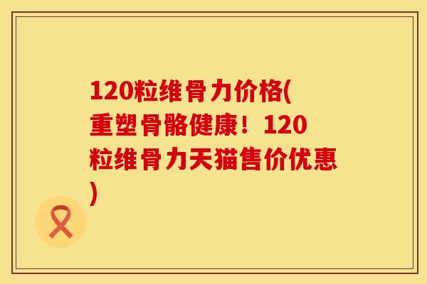 120粒维骨力价格(重塑骨骼健康！120粒维骨力天猫售价优惠)