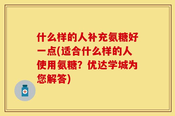 什么样的人补充氨糖好一点(适合什么样的人使用氨糖？优达学城为您解答)