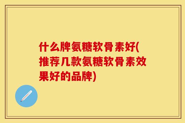 什么牌氨糖软骨素好(推荐几款氨糖软骨素效果好的品牌)