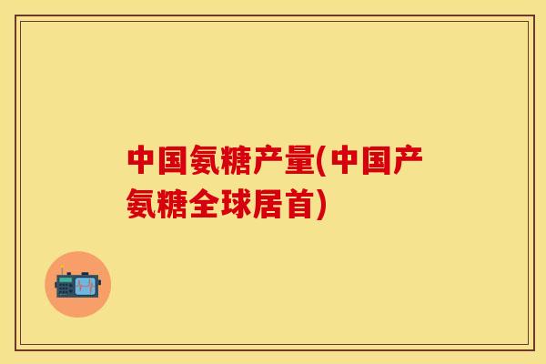 中国氨糖产量(中国产氨糖全球居首)