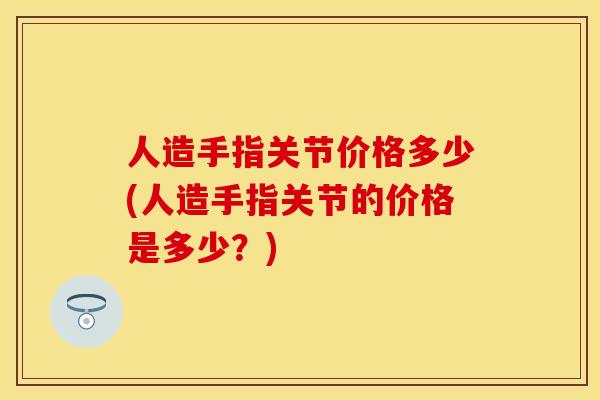 人造手指关节价格多少(人造手指关节的价格是多少？)