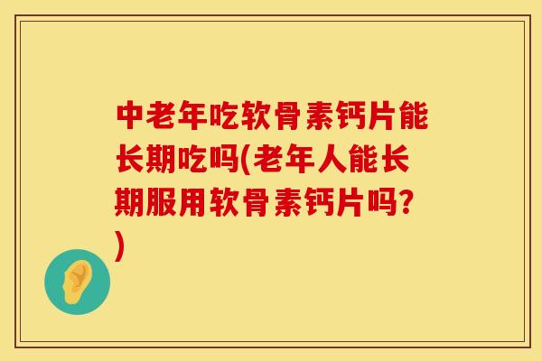 中老年吃软骨素钙片能长期吃吗(老年人能长期服用软骨素钙片吗？)