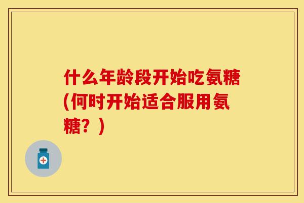 什么年龄段开始吃氨糖(何时开始适合服用氨糖？)