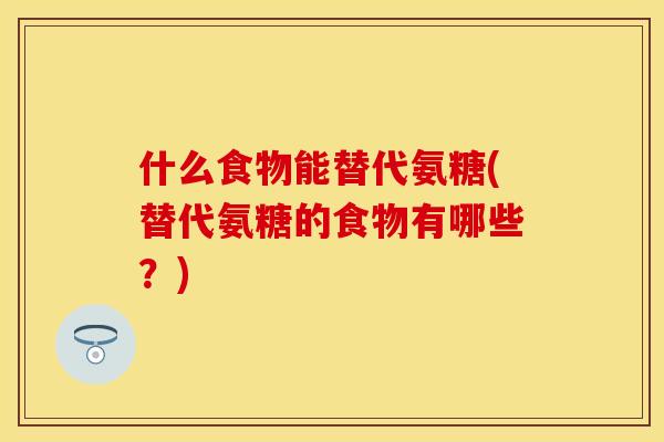 什么食物能替代氨糖(替代氨糖的食物有哪些？)
