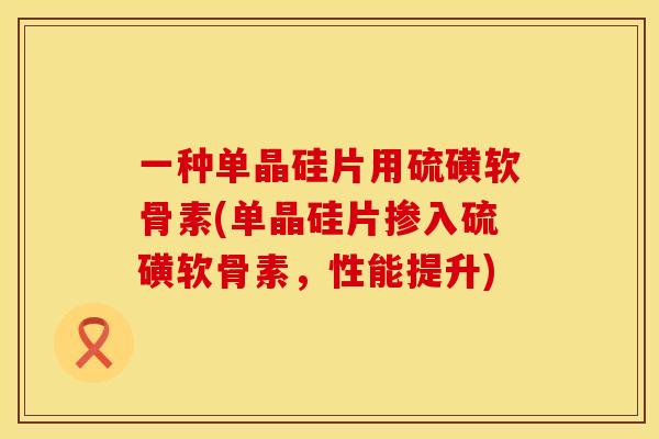 一种单晶硅片用硫磺软骨素(单晶硅片掺入硫磺软骨素，性能提升)