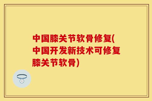 中国膝关节软骨修复(中国开发新技术可修复膝关节软骨)