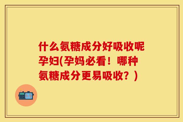 什么氨糖成分好吸收呢孕妇(孕妈必看！哪种氨糖成分更易吸收？)