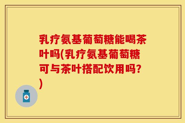 乳疗氨基葡萄糖能喝茶叶吗(乳疗氨基葡萄糖可与茶叶搭配饮用吗？)