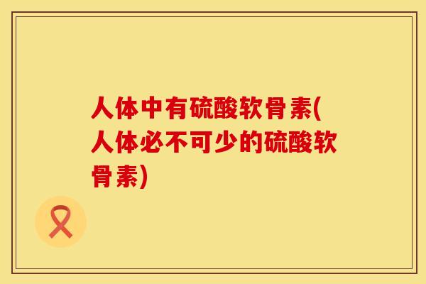 人体中有硫酸软骨素(人体必不可少的硫酸软骨素)