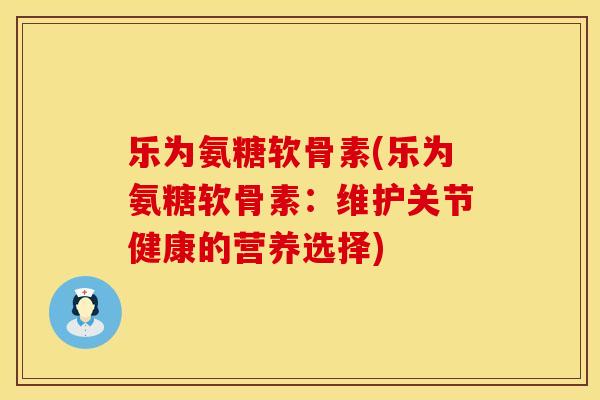 乐为氨糖软骨素(乐为氨糖软骨素：维护关节健康的营养选择)