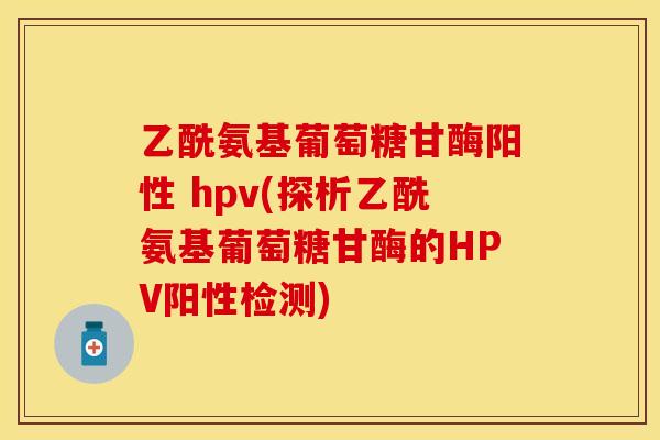 乙酰氨基葡萄糖甘酶阳性 hpv(探析乙酰氨基葡萄糖甘酶的HPV阳性检测)