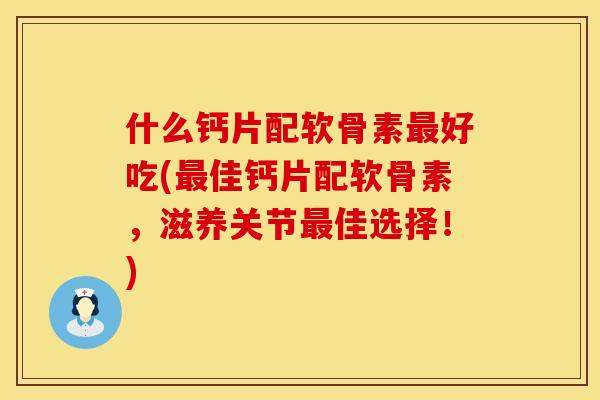 什么钙片配软骨素最好吃(最佳钙片配软骨素，滋养关节最佳选择！)