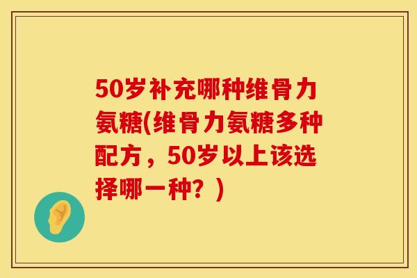 50岁补充哪种维骨力氨糖(维骨力氨糖多种配方，50岁以上该选择哪一种？)