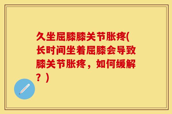 久坐屈膝膝关节胀疼(长时间坐着屈膝会导致膝关节胀疼，如何缓解？)
