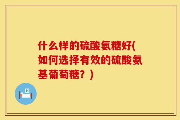 什么样的硫酸氨糖好(如何选择有效的硫酸氨基葡萄糖？)