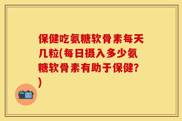 保健吃氨糖软骨素每天几粒(每日摄入多少氨糖软骨素有助于保健？)