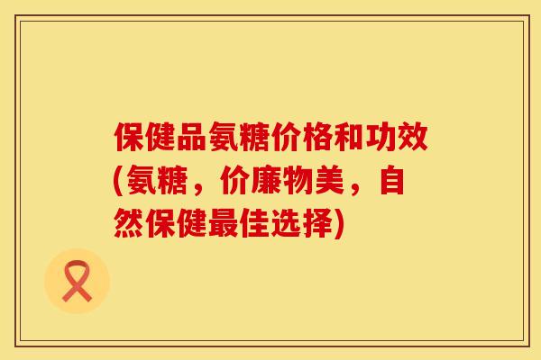 保健品氨糖价格和功效(氨糖，价廉物美，自然保健最佳选择)