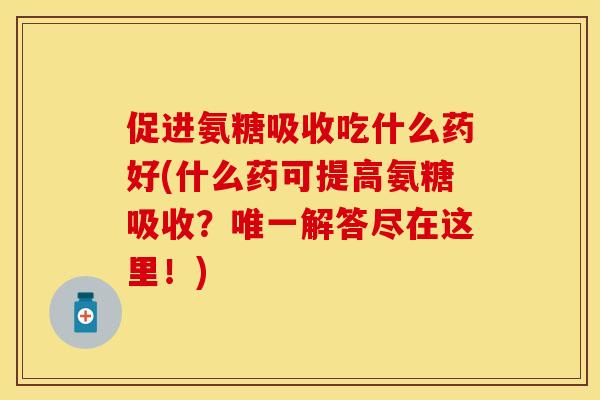 促进氨糖吸收吃什么药好(什么药可提高氨糖吸收？唯一解答尽在这里！)