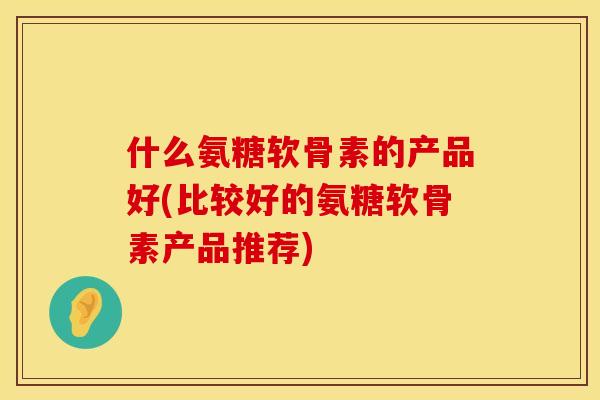 什么氨糖软骨素的产品好(比较好的氨糖软骨素产品推荐)