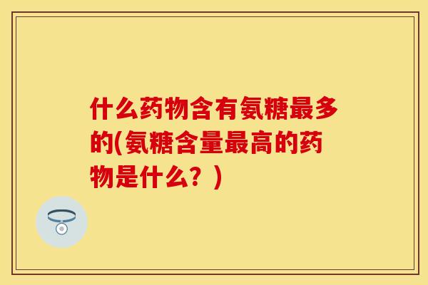什么药物含有氨糖最多的(氨糖含量最高的药物是什么？)
