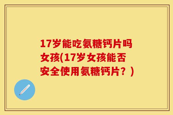 17岁能吃氨糖钙片吗女孩(17岁女孩能否安全使用氨糖钙片？)