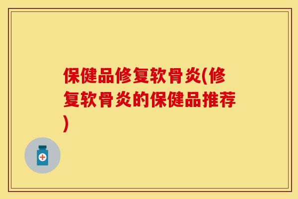 保健品修复软骨炎(修复软骨炎的保健品推荐)