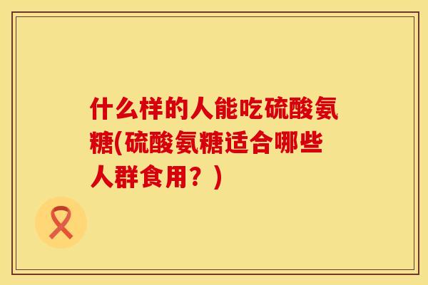 什么样的人能吃硫酸氨糖(硫酸氨糖适合哪些人群食用？)