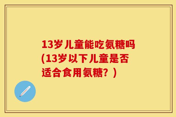 13岁儿童能吃氨糖吗(13岁以下儿童是否适合食用氨糖？)