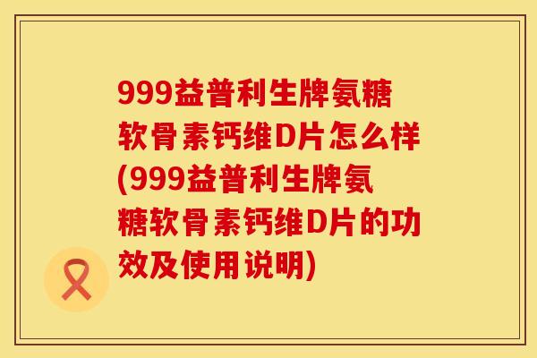 999益普利生牌氨糖软骨素钙维D片怎么样(999益普利生牌氨糖软骨素钙维D片的功效及使用说明)