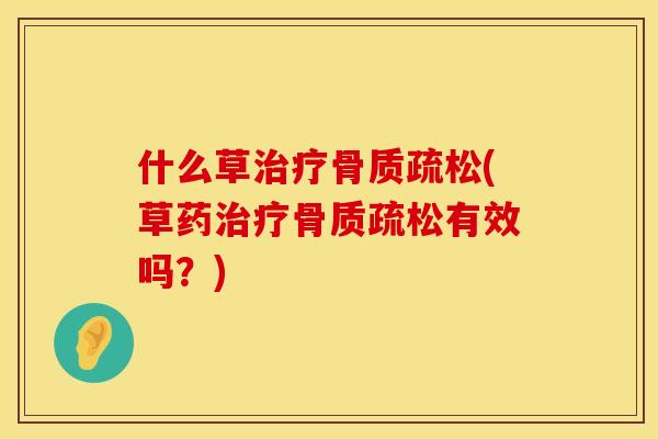 什么草治疗骨质疏松(草药治疗骨质疏松有效吗？)