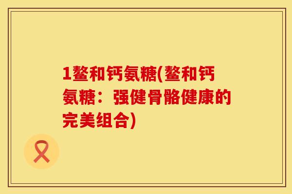 1鳌和钙氨糖(鳌和钙氨糖：强健骨骼健康的完美组合)