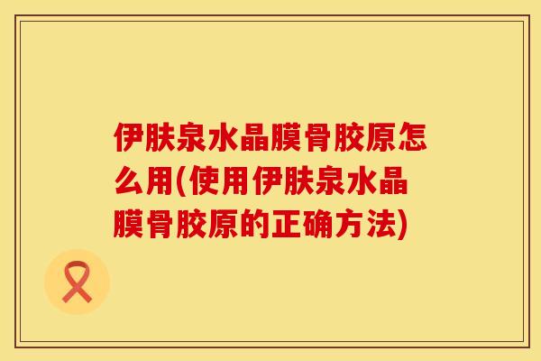 伊肤泉水晶膜骨胶原怎么用(使用伊肤泉水晶膜骨胶原的正确方法)