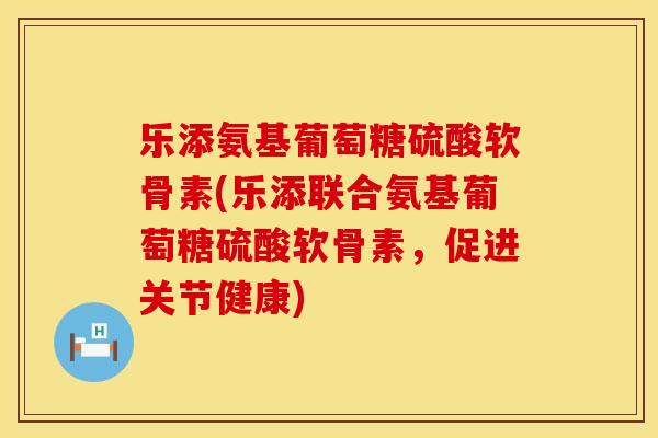 乐添氨基葡萄糖硫酸软骨素(乐添联合氨基葡萄糖硫酸软骨素，促进关节健康)