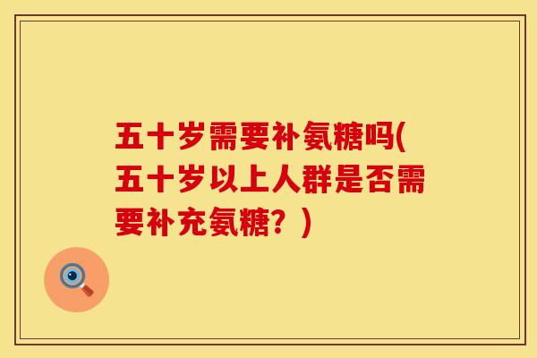 五十岁需要补氨糖吗(五十岁以上人群是否需要补充氨糖？)