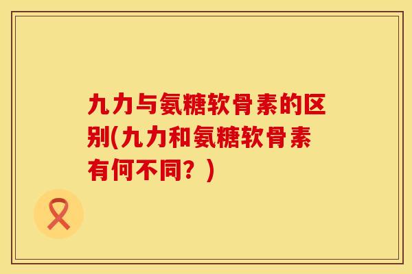 九力与氨糖软骨素的区别(九力和氨糖软骨素有何不同？)