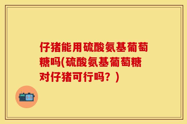 仔猪能用硫酸氨基葡萄糖吗(硫酸氨基葡萄糖对仔猪可行吗？)