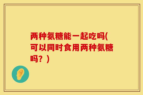 两种氨糖能一起吃吗(可以同时食用两种氨糖吗？)