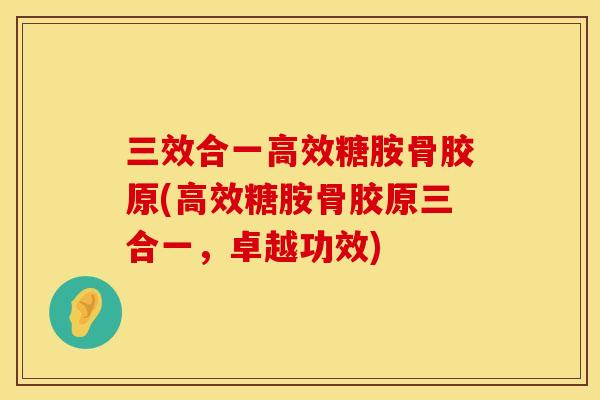 三效合一高效糖胺骨胶原(高效糖胺骨胶原三合一，卓越功效)