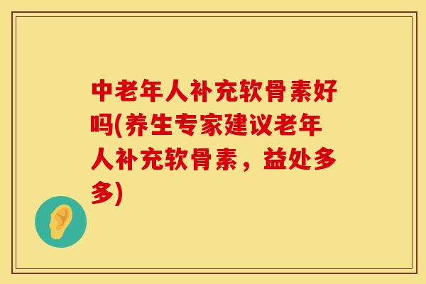 中老年人补充软骨素好吗(养生专家建议老年人补充软骨素，益处多多)