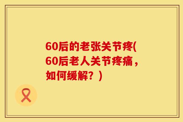 60后的老张关节疼(60后老人关节疼痛，如何缓解？)