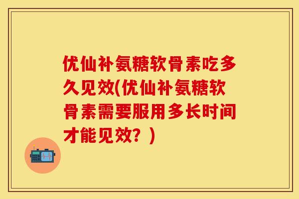 优仙补氨糖软骨素吃多久见效(优仙补氨糖软骨素需要服用多长时间才能见效？)