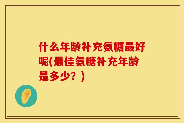 什么年龄补充氨糖最好呢(最佳氨糖补充年龄是多少？)