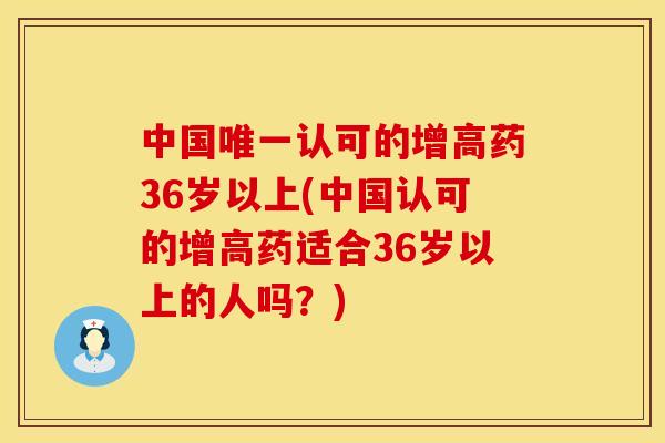 中国唯一认可的增高药36岁以上(中国认可的增高药适合36岁以上的人吗？)