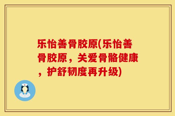 乐怡善骨胶原(乐怡善骨胶原，关爱骨骼健康，护舒韧度再升级)