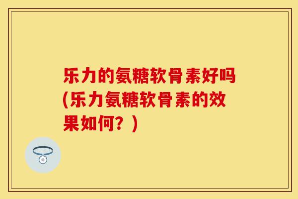 乐力的氨糖软骨素好吗(乐力氨糖软骨素的效果如何？)